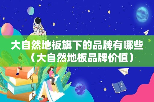 大自然地板旗下的品牌有哪些（大自然地板品牌价值）