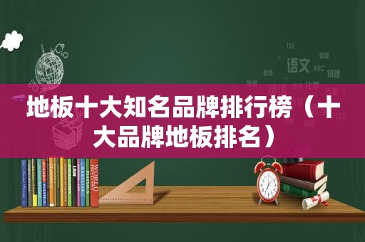 地板十大知名品牌排行榜（十大品牌地板排名）