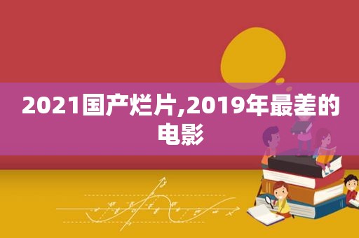 2021国产烂片,2019年最差的电影