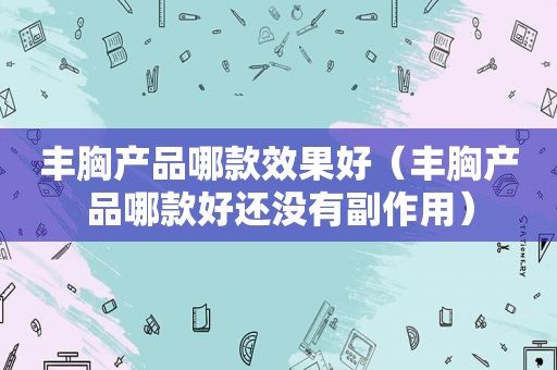 丰胸产品哪款效果好（丰胸产品哪款好还没有副作用）