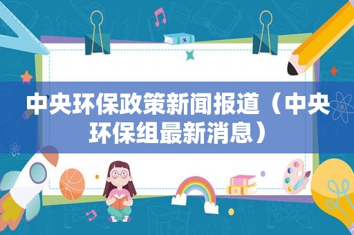 中央环保政策新闻报道（中央环保组最新消息）