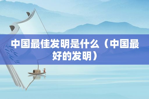 中国最佳发明是什么（中国最好的发明）