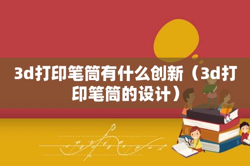 3d打印笔筒有什么创新（3d打印笔筒的设计）