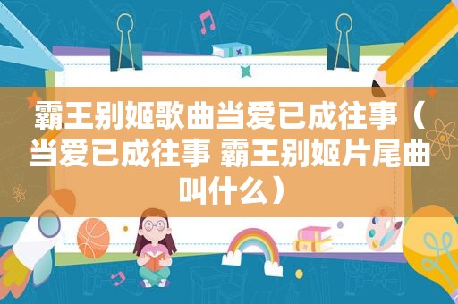 霸王别姬歌曲当爱已成往事（当爱已成往事 霸王别姬片尾曲叫什么）