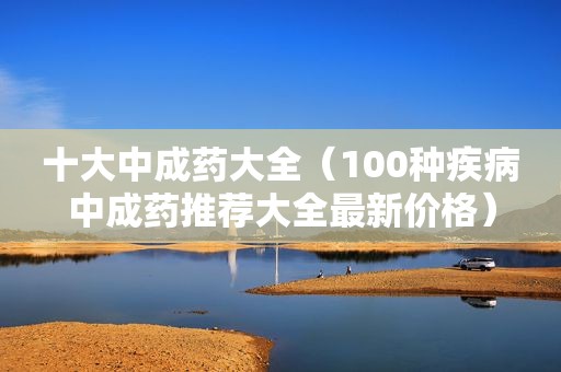 十大中成药大全（100种疾病中成药推荐大全最新价格）