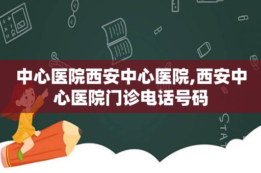 中心医院西安中心医院,西安中心医院门诊电话号码