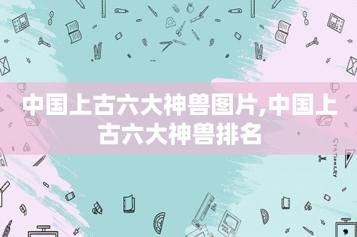 中国上古六大神兽图片,中国上古六大神兽排名