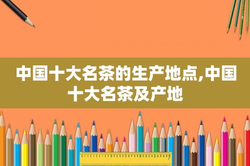 中国十大名茶的生产地点,中国十大名茶及产地