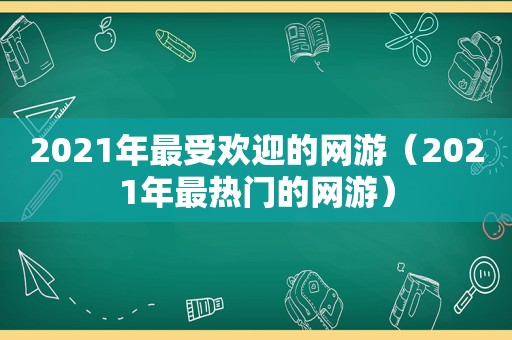 2021年最受欢迎的网游（2021年最热门的网游）