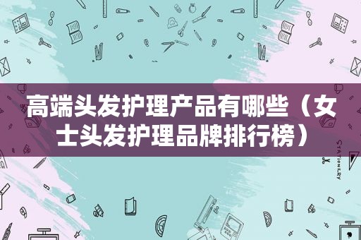 高端头发护理产品有哪些（女士头发护理品牌排行榜）