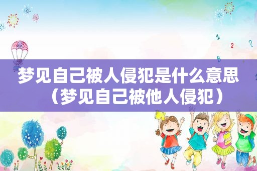梦见自己被人侵犯是什么意思（梦见自己被他人侵犯）