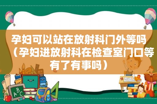 孕妇可以站在放射科门外等吗（孕妇进放射科在检查室门口等有了有事吗）