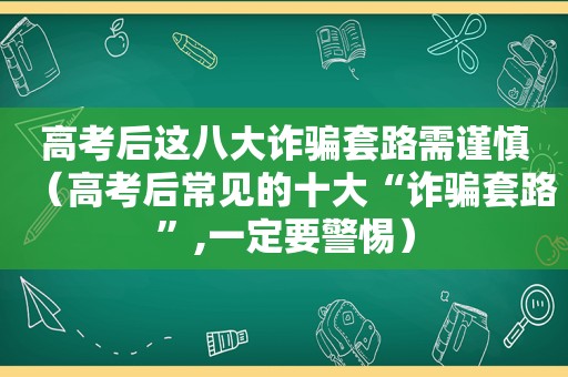 高考后这八大诈骗套路需谨慎（高考后常见的十大“诈骗套路”,一定要警惕）
