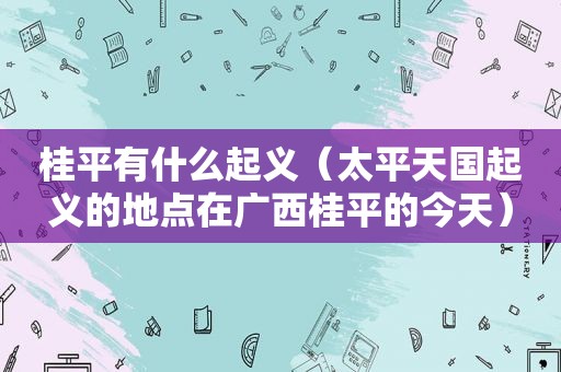 桂平有什么起义（太平天国起义的地点在广西桂平的今天）