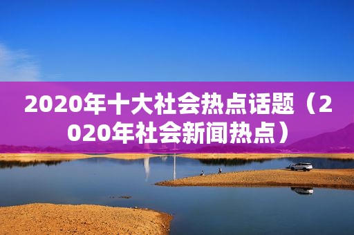 2020年十大社会热点话题（2020年社会新闻热点）