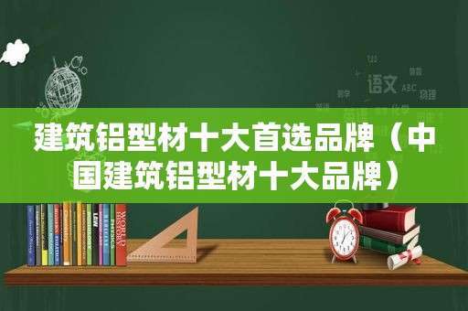 建筑铝型材十大首选品牌（中国建筑铝型材十大品牌）