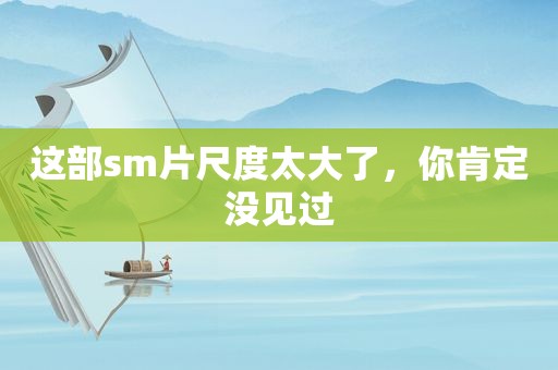 这部 *** 片尺度太大了，你肯定没见过