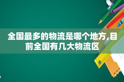全国最多的物流是哪个地方,目前全国有几大物流区