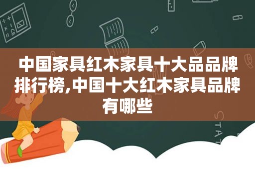 中国家具红木家具十大品品牌排行榜,中国十大红木家具品牌有哪些