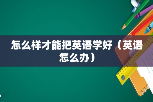 怎么样才能把英语学好（英语怎么办）