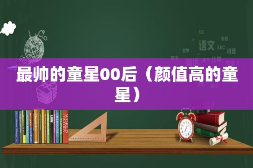 最帅的童星00后（颜值高的童星）