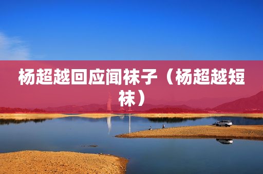 杨超越回应闻袜子（杨超越短袜）
