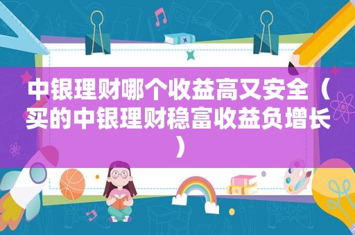 中银理财哪个收益高又安全（买的中银理财稳富收益负增长）