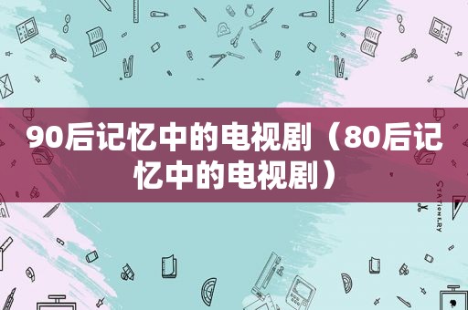 90后记忆中的电视剧（80后记忆中的电视剧）