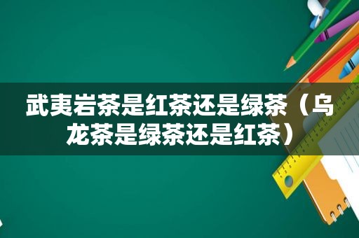 武夷岩茶是红茶还是绿茶（乌龙茶是绿茶还是红茶）