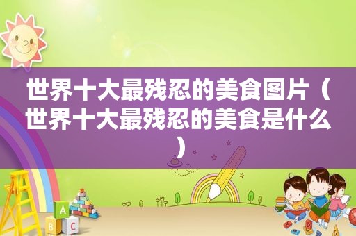 世界十大最残忍的美食图片（世界十大最残忍的美食是什么）