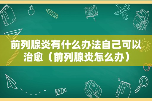 前列腺炎有什么办法自己可以治愈（前列腺炎怎么办）