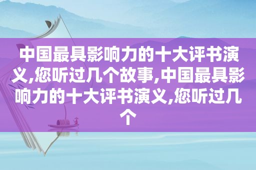 中国最具影响力的十大评书演义,您听过几个故事,中国最具影响力的十大评书演义,您听过几个