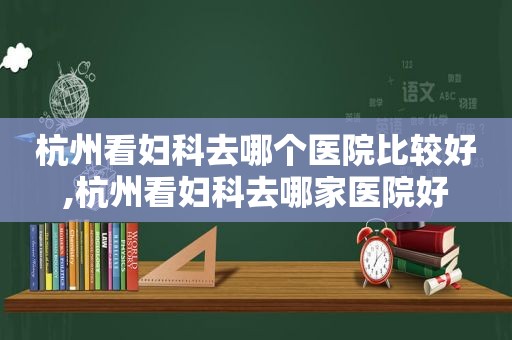 杭州看妇科去哪个医院比较好,杭州看妇科去哪家医院好