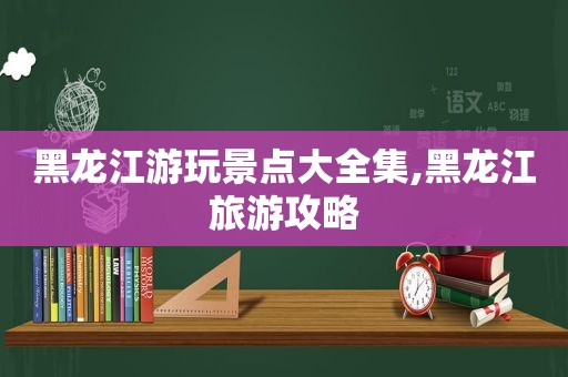 黑龙江游玩景点大全集,黑龙江旅游攻略