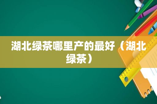 湖北绿茶哪里产的最好（湖北绿茶）