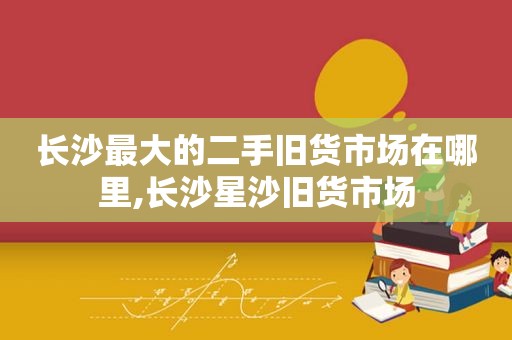 长沙最大的二手旧货市场在哪里,长沙星沙旧货市场