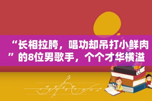 “长相拉胯，唱功却吊打小鲜肉”的8位男歌手，个个才华横溢