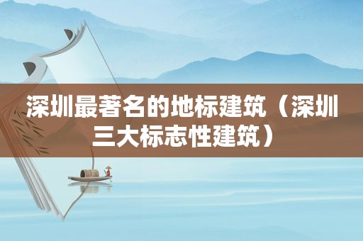 深圳最著名的地标建筑（深圳三大标志性建筑）