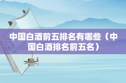 中国白酒前五排名有哪些（中国白酒排名前五名）