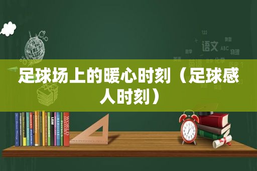 足球场上的暖心时刻（足球感人时刻）
