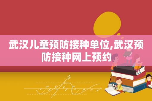 武汉儿童预防接种单位,武汉预防接种网上预约