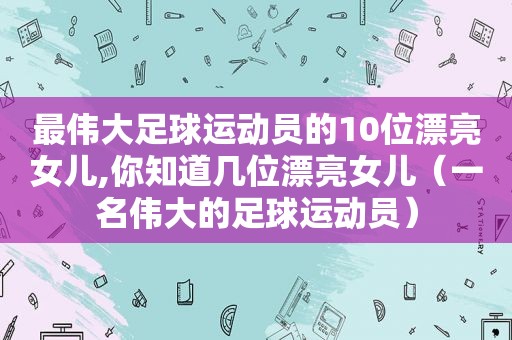 最伟大足球运动员的10位漂亮女儿,你知道几位漂亮女儿（一名伟大的足球运动员）