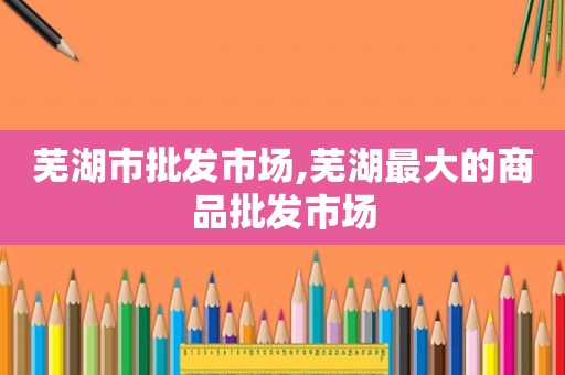 芜湖市批发市场,芜湖最大的商品批发市场