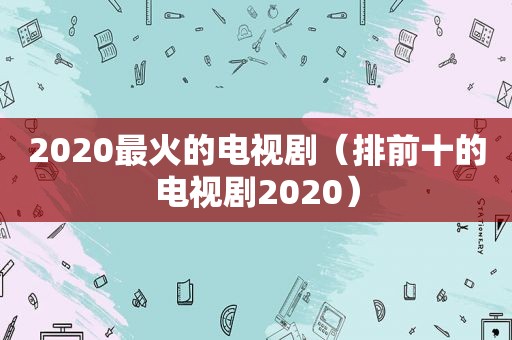 2020最火的电视剧（排前十的电视剧2020）
