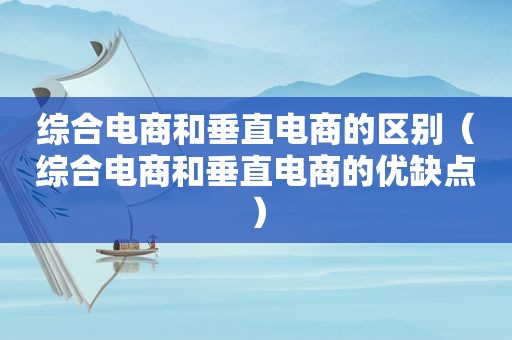 综合电商和垂直电商的区别（综合电商和垂直电商的优缺点）
