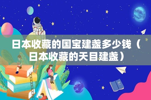 日本收藏的国宝建盏多少钱（日本收藏的天目建盏）