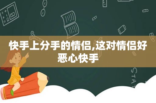 快手上分手的情侣,这对情侣好恶心快手