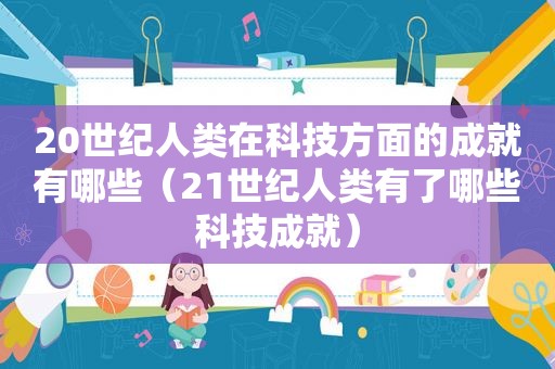 20世纪人类在科技方面的成就有哪些（21世纪人类有了哪些科技成就）