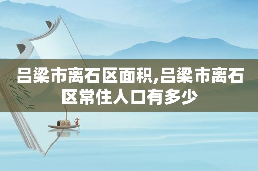 吕梁市离石区面积,吕梁市离石区常住人口有多少  第1张