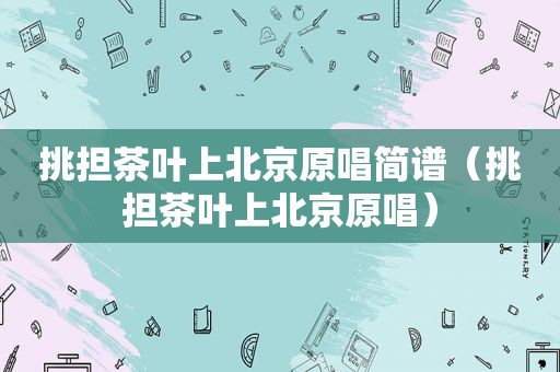 挑担茶叶上北京原唱简谱（挑担茶叶上北京原唱）